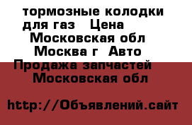 тормозные колодки для газ › Цена ­ 300 - Московская обл., Москва г. Авто » Продажа запчастей   . Московская обл.